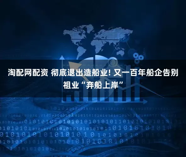 淘配网配资 彻底退出造船业! 又一百年船企告别祖业“弃船上岸”