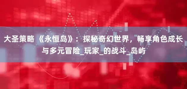 大圣策略 《永恒岛》：探秘奇幻世界，畅享角色成长与多元冒险_玩家_的战斗_岛屿