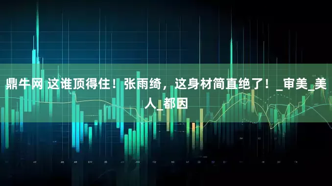 鼎牛网 这谁顶得住！张雨绮，这身材简直绝了！_审美_美人_都因