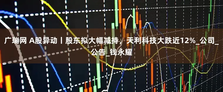 广瑞网 A股异动丨股东拟大幅减持，天利科技大跌近12%_公司_公告_钱永耀