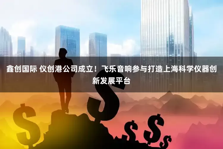 鑫创国际 仪创港公司成立！飞乐音响参与打造上海科学仪器创新发展平台