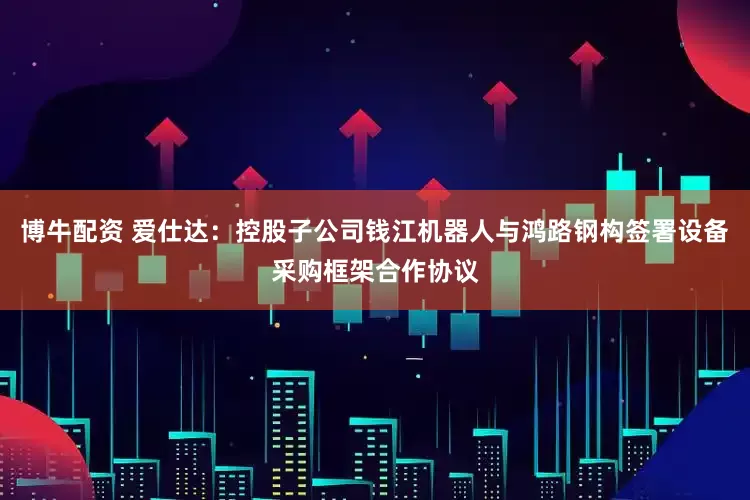 博牛配资 爱仕达：控股子公司钱江机器人与鸿路钢构签署设备采购框架合作协议