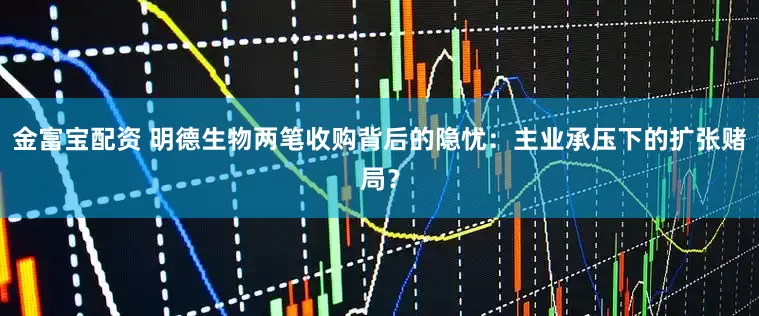 金富宝配资 明德生物两笔收购背后的隐忧：主业承压下的扩张赌局？