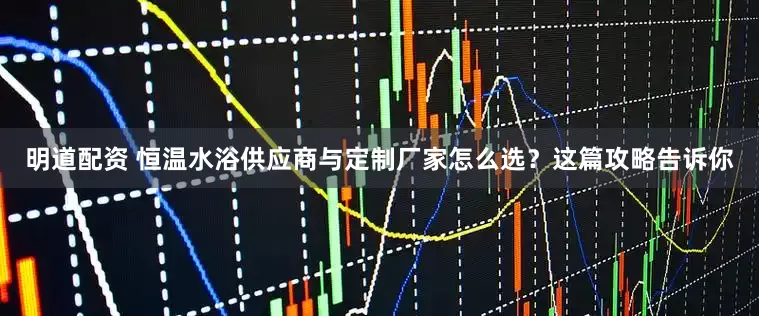 明道配资 恒温水浴供应商与定制厂家怎么选？这篇攻略告诉你