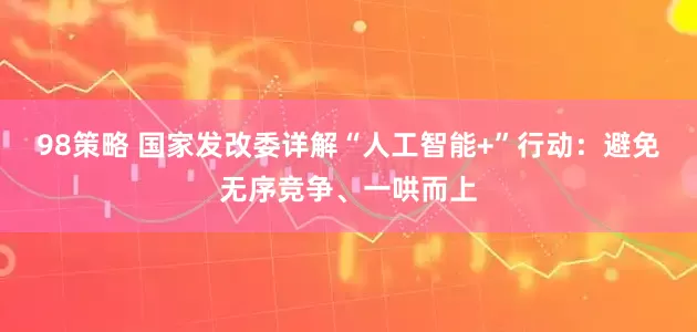 98策略 国家发改委详解“人工智能+”行动：避免无序竞争、一哄而上