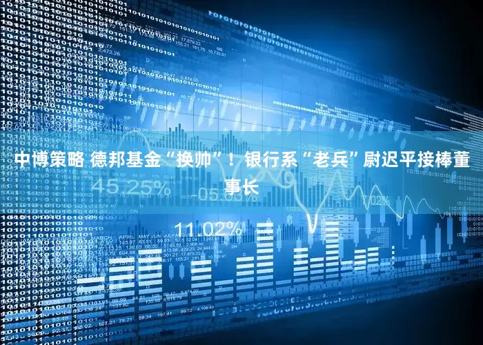 中博策略 德邦基金“换帅”！银行系“老兵”尉迟平接棒董事长